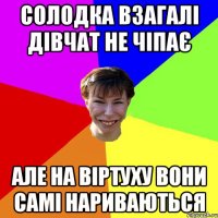 Солодка взагалі дівчат не чіпає але на віртуху вони самі нариваються