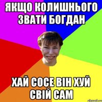 якщо колишнього звати богдан хай сосе він хуй свій сам