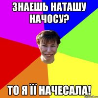 Знаешь Наташу Начосу? То я її начесала!