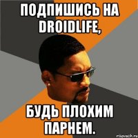 Подпишись на DroidLife, Будь плохим парнем.