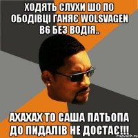 ходять слухи шо по ободівці ганяє wolsvаgеn b6 без водія.. ахахах то саша патьопа до пидалів не достає!!!