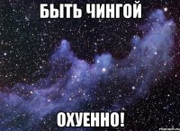 Быть Чингой Охуенно!