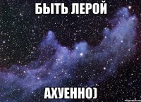 Быть Лерой Ахуенно)