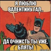 Я люблю Валентину Гал.. Да очнисть ты уже, блять!