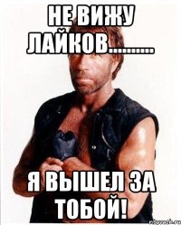 не вижу лайков.......... я вышел за тобой!