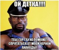 Ой детка!!!! Тебе гор гах не поможет спрятаться от моей черной анакоды!