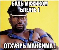 Будь мужиком бЛеать ! Отхуярь Максима !