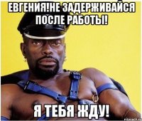 Евгения!Не задерживайся после работы! Я тебя жду!