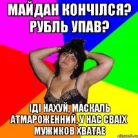 Майдан кончілся? Рубль упав? Іді нахуй, маскаль атмароженний, у нас сваіх мужиков хватае