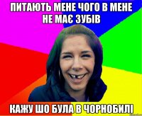 Питають мене чого в мене не має зубів Кажу шо Була в чорнобилі