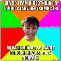 ЩА 50 ГРАМ ІНВЕСТИЦІЙ І Я ТОЧНО СТАНУ НЕРУХОМИСТЮ ЯК КАЖЕ МІЙ ПЕТЯ В туалет ГОЛОВНЕ НЕ ДОБІГТИ ,А ДОНЕСТИ