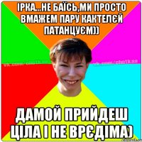 Ірка...не баїсь,Ми просто вмажем пару кактелєй патанцуєм)) дамой прийдеш ціла і не врєдіма)