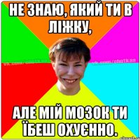 Не знаю, який ти в ліжку, але мій мозок ти їбеш охуєнно.