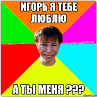 Игорь я тебе люблю а ты меня ???