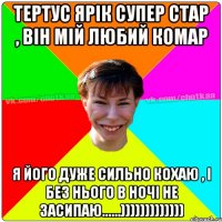 Тертус Ярік супер стар , він мій любий комар Я його дуже сильно кохаю , і без нього в ночі не засипаю......)))))))))))))