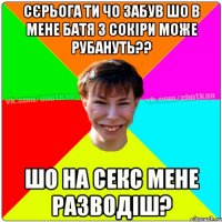 сєрьога ти чо забув шо в мене батя з сокіри може рубануть?? шо на секс мене разводіш?