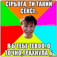 сірьога, ти такий сексі.. я б тебе тевоо..о точно,трахнула б