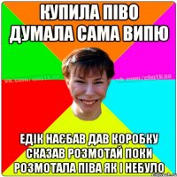 Купила піво думала сама випю Едік наєбав дав коробку сказав розмотай поки розмотала піва як і небуло