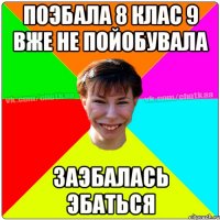 Поэбала 8 клас 9 вже не пойобувала заэбалась эбаться