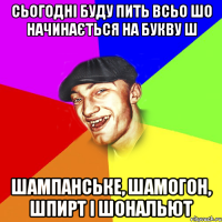 сьогодні буду пить всьо шо начинається на букву ш шампанське, шамогон, шпирт і шональют