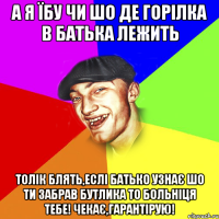 а я їбу чи шо де горілка в батька лежить Толік блять,еслі батько узнає шо ти забрав бутлика то больніця тебе! чекає,гарантірую!