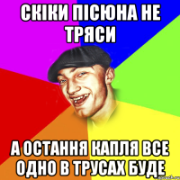 скіки пісюна не тряси а остання капля все одно в трусах буде