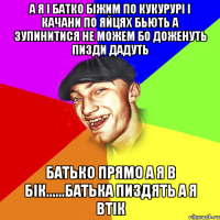 А я i батко бiжим по кукуруpi i качани по яйцях бьють а зупинитися не можем бо доженуть пизди дадуть Батько прямо а я в бiк......батька пиздять а я втiк