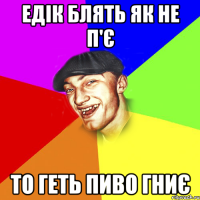 Едік блять як не п'є то геть пиво гниє