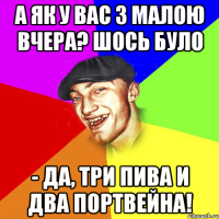 А як у вас з малою вчера? Шось було - Да, три пива и два портвейна!