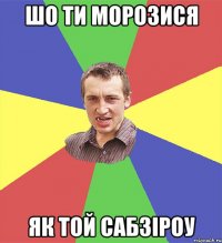 шо ти морозися як той сабзіроу