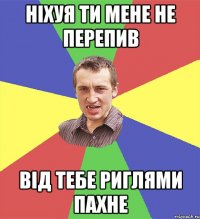 ніхуя ти мене не перепив від тебе риглями пахне