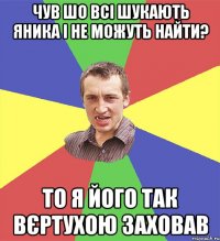 чув шо всі шукають яника і не можуть найти? то я його так вєртухою заховав