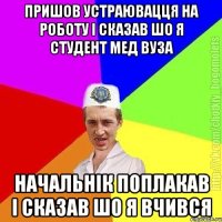 пришов устраювацця на роботу і сказав шо я студент мед вуза начальнік поплакав і сказав шо я вчився