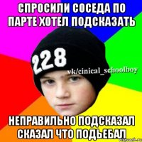 спросили соседа по парте хотел подсказать неправильно подсказал сказал что подьебал