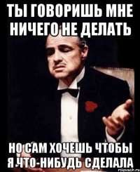 ТЫ ГОВОРИШЬ МНЕ НИЧЕГО НЕ ДЕЛАТЬ НО САМ ХОЧЕШЬ ЧТОБЫ Я ЧТО-НИБУДЬ СДЕЛАЛА