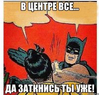 в центре все... да заткнись ты уже!