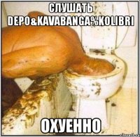 Слушать depo&kavabanga%kolibri Охуенно