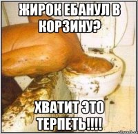 Жирок ебанул в корзину? хватит это терпеть!!!!