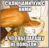 С ключами, хуй с ними А что вы парашу не помыли?