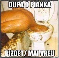 dupa o pianka pizdet/ mai vreu