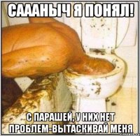 Саааныч я понял! С парашей, у них нет проблем-вытаскивай меня