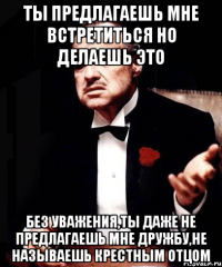 ты предлагаешь мне встретиться но делаешь это без уважения,ты даже не предлагаешь мне дружбу,не называешь крестным отцом