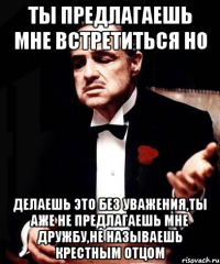 ты предлагаешь мне встретиться но делаешь это без уважения,ты аже не предлагаешь мне дружбу,не называешь крестным отцом