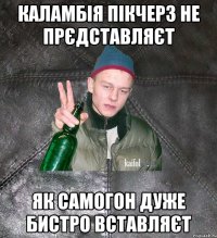 каламбія пікчерз не прєдставляєт як самогон дуже бистро вставляєт