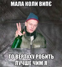 Мала коли випє То вертуху робить лучше чим я