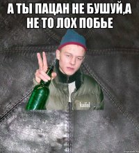 а ты пацан не бушуй,а не то лох побье 