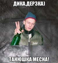 Дика,дерзка) Танюшка месна!