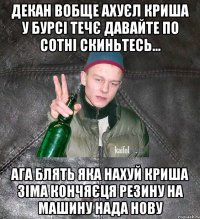 Декан вобще ахуєл криша у бурсі течє давайте по сотні скиньтесь... Ага блять яка нахуй криша зіма кончяєця резину на машину нада нову