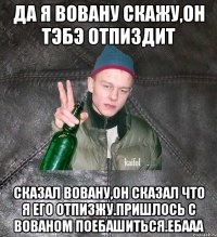 да я Вовану скажу,он тэбэ отпиздит сказал Вовану,он сказал что я его отпизжу.Пришлось с Вованом поебашиться.Ебааа