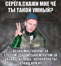 Серёга,скажи мне чё ты такой умный? Вечно мне говорит за столом:"Давай ебанём,потом за базар ответишь"-непонятно,ты алкаш или я?